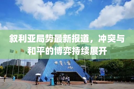 叙利亚局势最新报道，冲突与和平的博弈持续展开