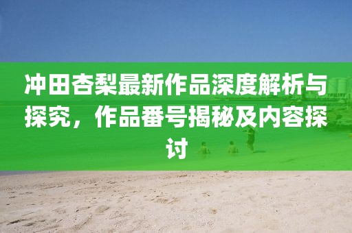 冲田杏梨最新作品深度解析与探究，作品番号揭秘及内容探讨