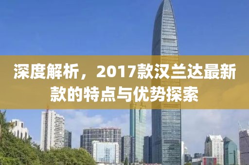 深度解析，2017款汉兰达最新款的特点与优势探索
