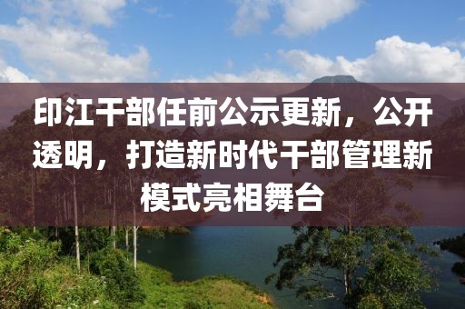 印江干部任前公示更新，公开透明，打造新时代干部管理新模式亮相舞台