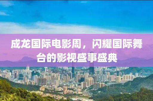 成龙国际电影周，闪耀国际舞台的影视盛事盛典