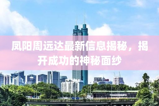 凤阳周远达最新信息揭秘，揭开成功的神秘面纱