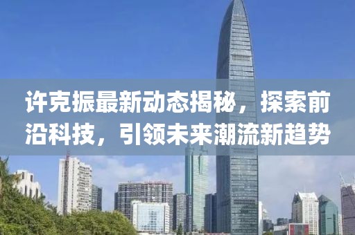 许克振最新动态揭秘，探索前沿科技，引领未来潮流新趋势