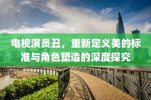 电视演员丑，重新定义美的标准与角色塑造的深度探究