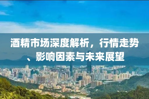酒精市场深度解析，行情走势、影响因素与未来展望