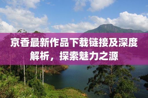京香最新作品下载链接及深度解析，探索魅力之源
