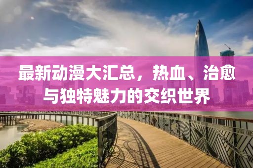 最新动漫大汇总，热血、治愈与独特魅力的交织世界