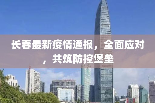 长春最新疫情通报，全面应对，共筑防控堡垒