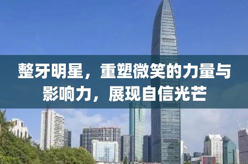 整牙明星，重塑微笑的力量与影响力，展现自信光芒