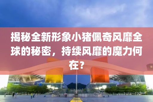 揭秘全新形象小猪佩奇风靡全球的秘密,持续风靡的魔力何在?