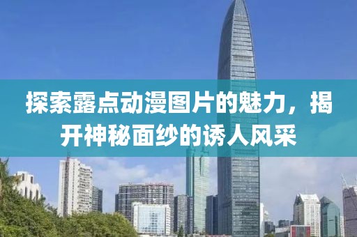 探索露点动漫图片的魅力，揭开神秘面纱的诱人风采