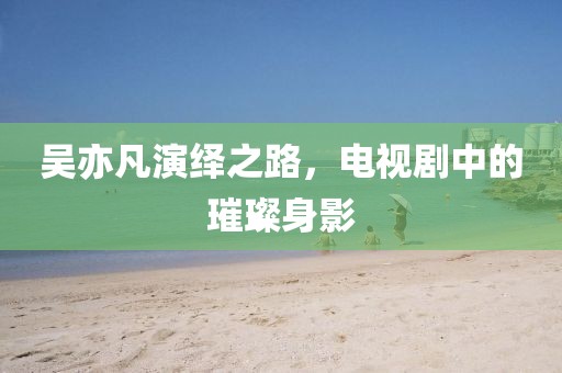 吴亦凡演绎之路,电视剧中的璀璨身影