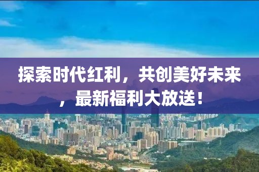 探索时代红利，共创美好未来，最新福利大放送！