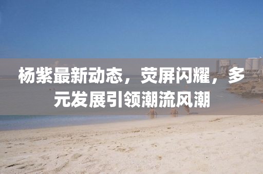 杨紫最新动态,荧屏闪耀,多元发展引领潮流风潮