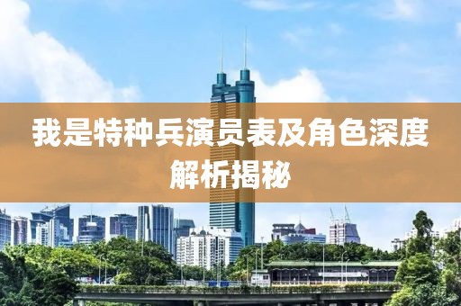 我是特种兵演员表及角色深度解析揭秘