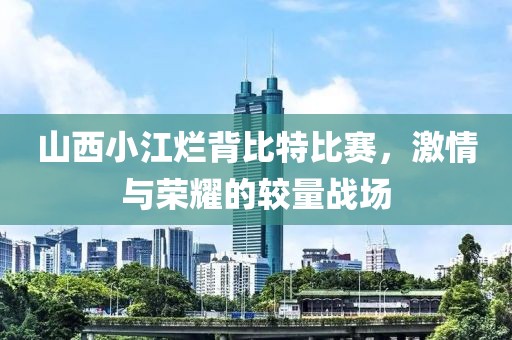 山西小江烂背比特比赛，激情与荣耀的较量战场
