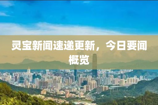 灵宝新闻速递更新，今日要闻概览