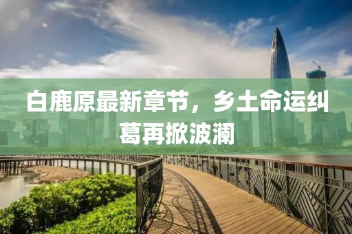 白鹿原最新章节，乡土命运纠葛再掀波澜
