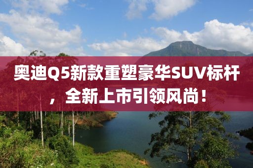 奥迪Q5新款重塑豪华SUV标杆，全新上市引领风尚！