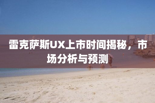 雷克萨斯UX上市时间揭秘,市场分析与预测