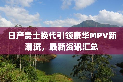 日产贵士换代引领豪华MPV新潮流,最新资讯汇总