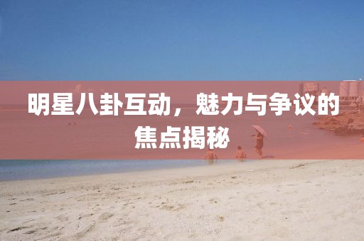 明星八卦互动，魅力与争议的焦点揭秘