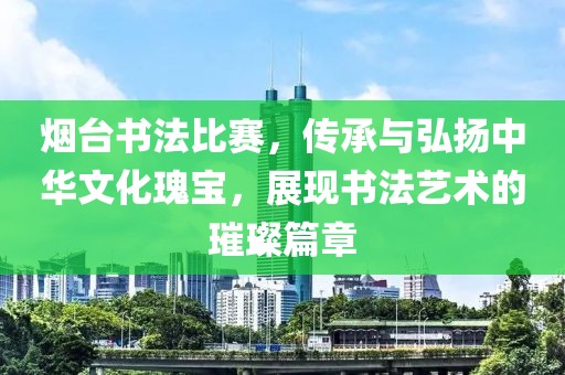 烟台书法比赛，传承与弘扬中华文化瑰宝，展现书法艺术的璀璨篇章