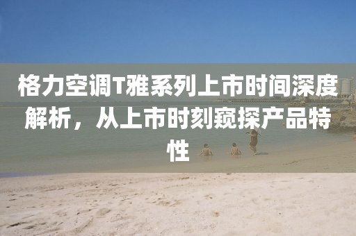 格力空调T雅系列上市时间深度解析,从上市时刻窥探产品特性