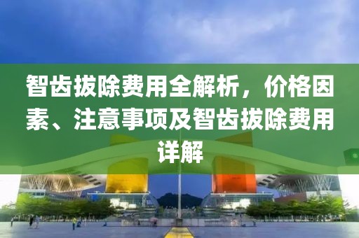 智齿拔除费用全解析,价格因素、注意事项及智齿拔除费用详解