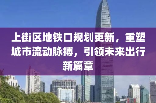 上街区地铁口规划更新,重塑城市流动脉搏,引领未来出行新篇章
