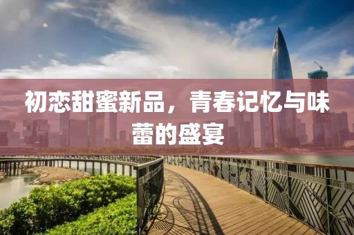 初恋甜蜜新品,青春记忆与味蕾的盛宴