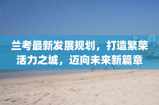 兰考最新发展规划,打造繁荣活力之城,迈向未来新篇章