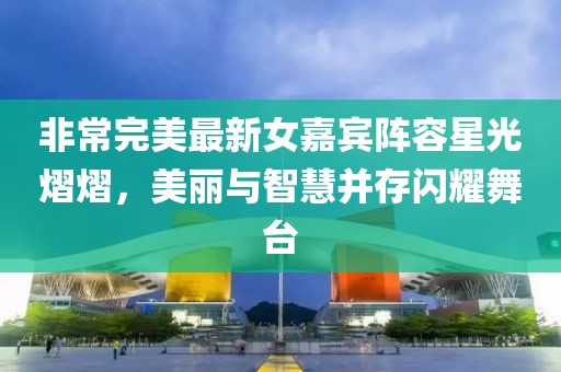 非常完美最新女嘉宾阵容星光熠熠,美丽与智慧并存闪耀舞台