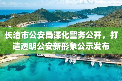 长治市公安局深化警务公开,打造透明公安新形象公示发布