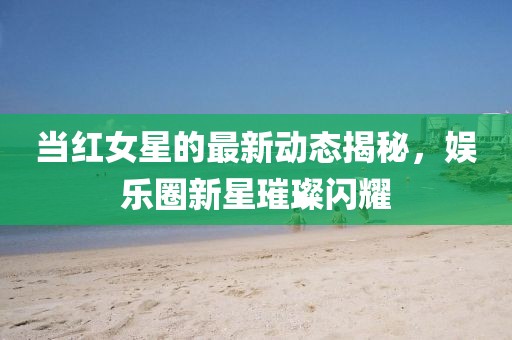 当红女星的最新动态揭秘,娱乐圈新星璀璨闪耀