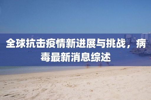 全球抗击疫情新进展与挑战,病毒最新消息综述