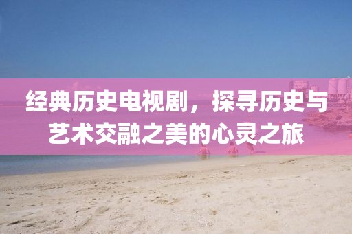 经典历史电视剧,探寻历史与艺术交融之美的心灵之旅