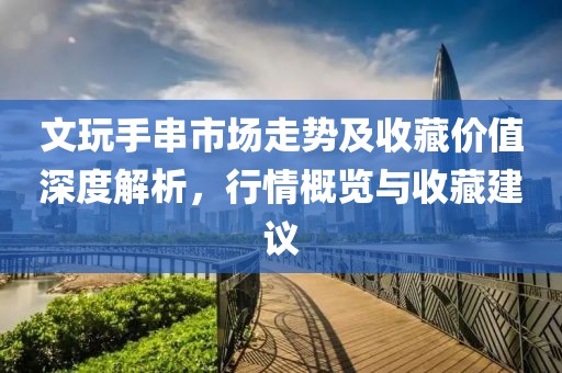 文玩手串市场走势及收藏价值深度解析,行情概览与收藏建议
