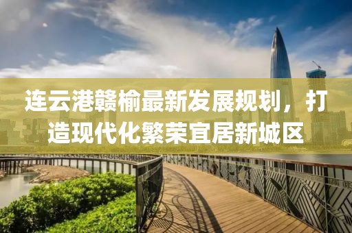 连云港赣榆最新发展规划,打造现代化繁荣宜居新城区