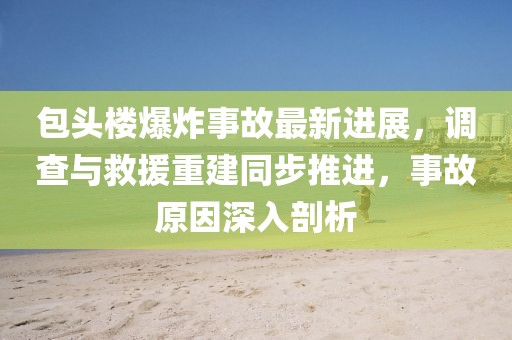 包头楼爆炸事故最新进展,调查与救援重建同步推进,事故原因深入剖析