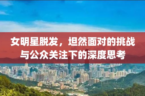 女明星脱发,坦然面对的挑战与公众关注下的深度思考