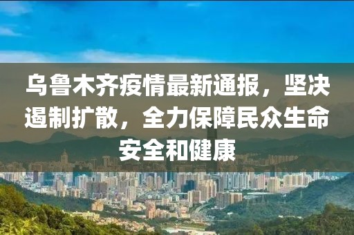 乌鲁木齐疫情最新通报,坚决遏制扩散,全力保障民众生命安全和健康