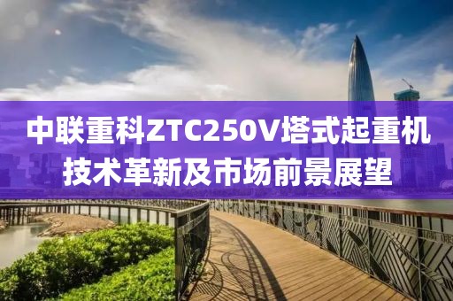 中联重科ZTC250V塔式起重机技术革新及市场前景展望