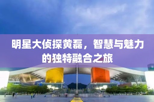 明星大侦探黄磊，智慧与魅力的独特融合之旅