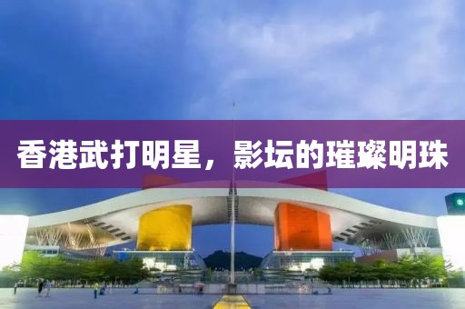 香港武打明星，影坛的璀璨明珠