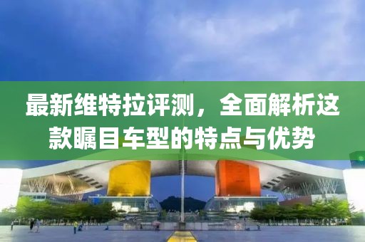 最新维特拉评测,全面解析这款瞩目车型的特点与优势