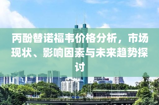 丙酚替诺福韦价格分析，市场现状、影响因素与未来趋势探讨