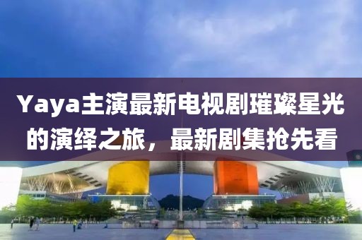 Yaya主演最新电视剧璀璨星光的演绎之旅,最新剧集抢先看