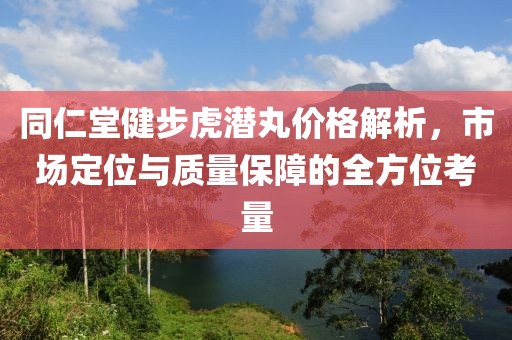 同仁堂健步虎潜丸价格解析,市场定位与质量保障的全方位考量