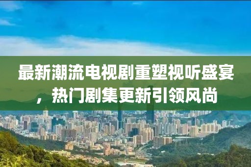 最新潮流电视剧重塑视听盛宴，热门剧集更新引领风尚